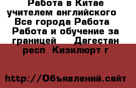 Работа в Китае учителем английского - Все города Работа » Работа и обучение за границей   . Дагестан респ.,Кизилюрт г.